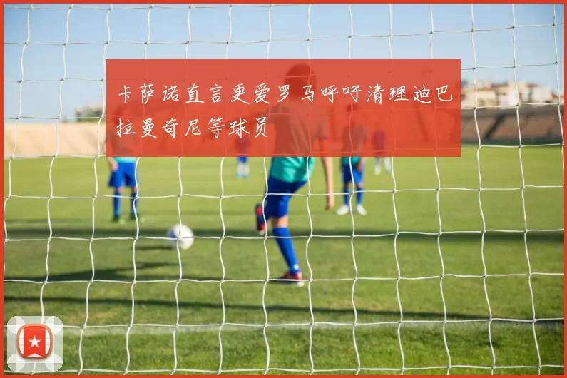 卡萨诺直言更爱罗马呼吁清理迪巴拉曼奇尼等球员