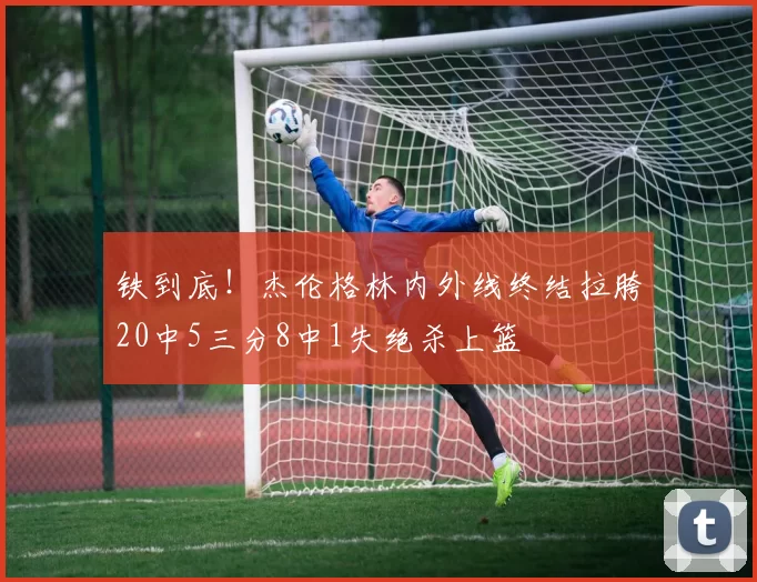 铁到底！杰伦格林内外线终结拉胯20中5三分8中1失绝杀上篮