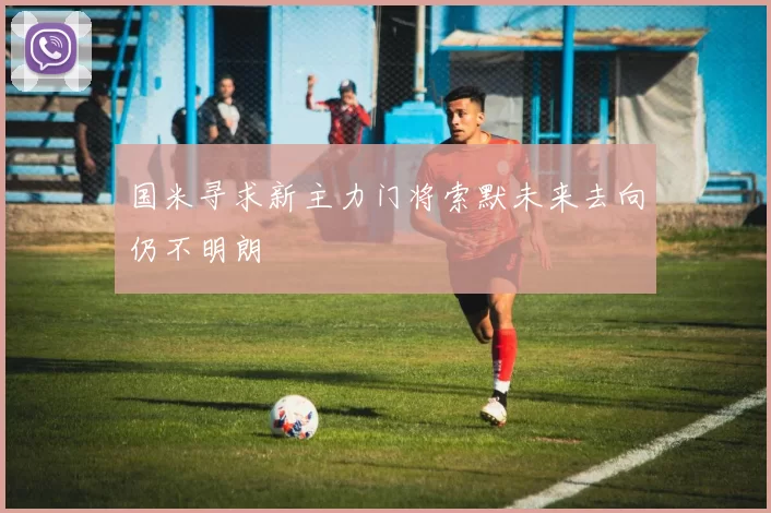 国米寻求新主力门将索默未来去向仍不明朗