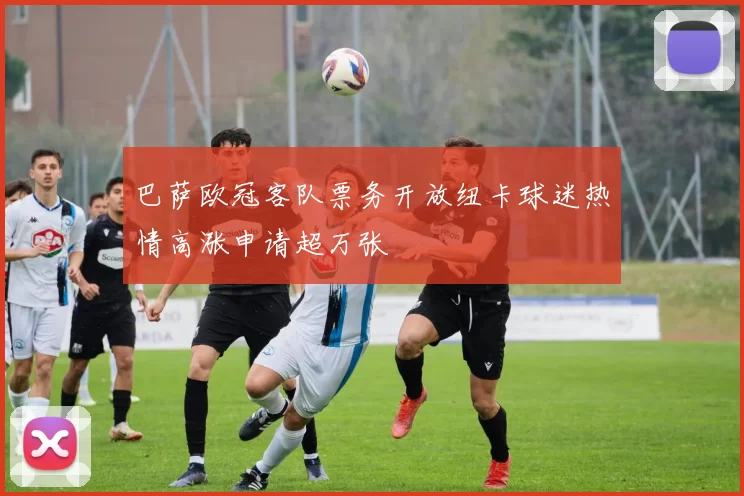 巴萨欧冠客队票务开放纽卡球迷热情高涨申请超万张