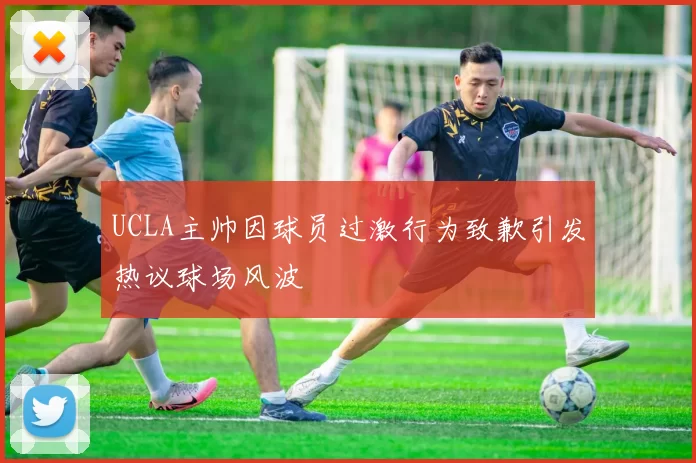 UCLA主帅因球员过激行为致歉引发热议球场风波