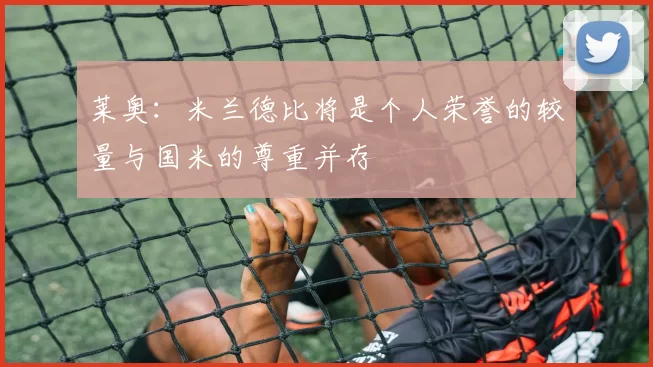 莱奥：米兰德比将是个人荣誉的较量与国米的尊重并存