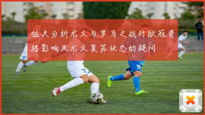 佐夫分析尤文与罗马之战对欧冠资格影响及尤文复苏状态的疑问