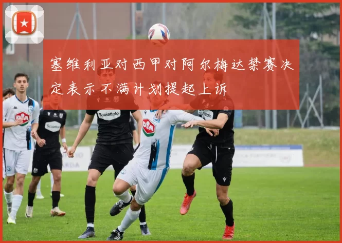 塞维利亚对西甲对阿尔梅达禁赛决定表示不满计划提起上诉