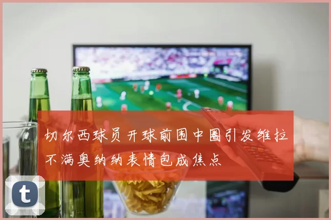切尔西球员开球前围中圈引发维拉不满奥纳纳表情包成焦点
