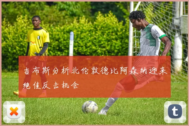 吉布斯分析北伦敦德比阿森纳迎来绝佳反击机会