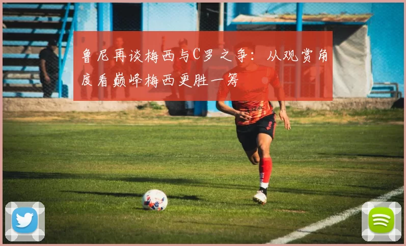 鲁尼再谈梅西与C罗之争：从观赏角度看巅峰梅西更胜一筹