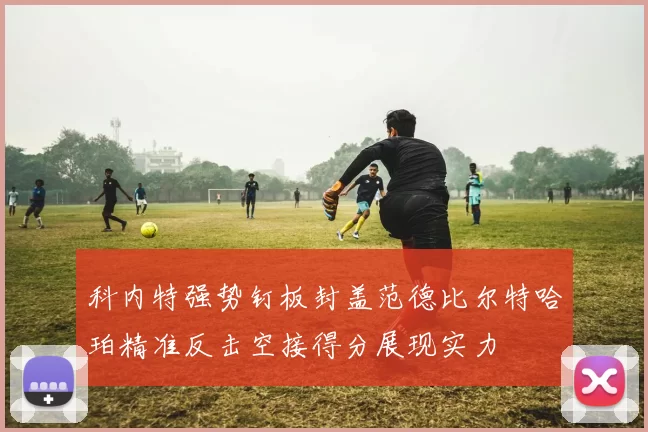 科内特强势钉板封盖范德比尔特哈珀精准反击空接得分展现实力