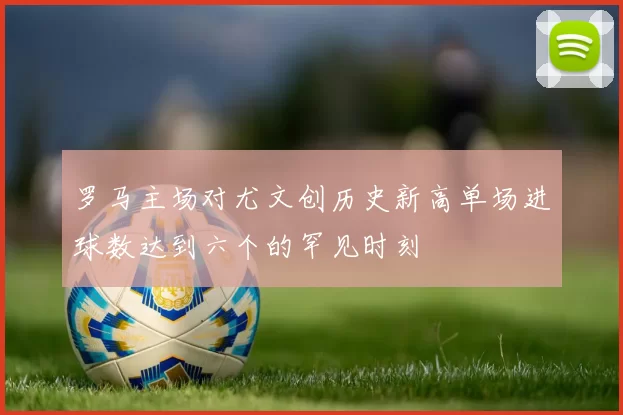 罗马主场对尤文创历史新高单场进球数达到六个的罕见时刻