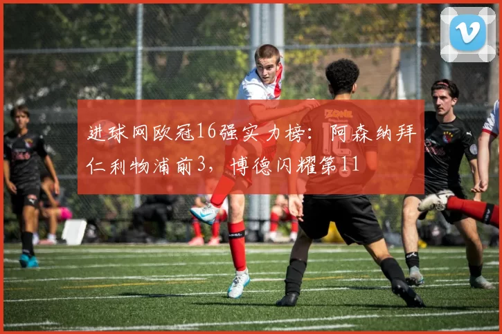 进球网欧冠16强实力榜：阿森纳拜仁利物浦前3，博德闪耀第11