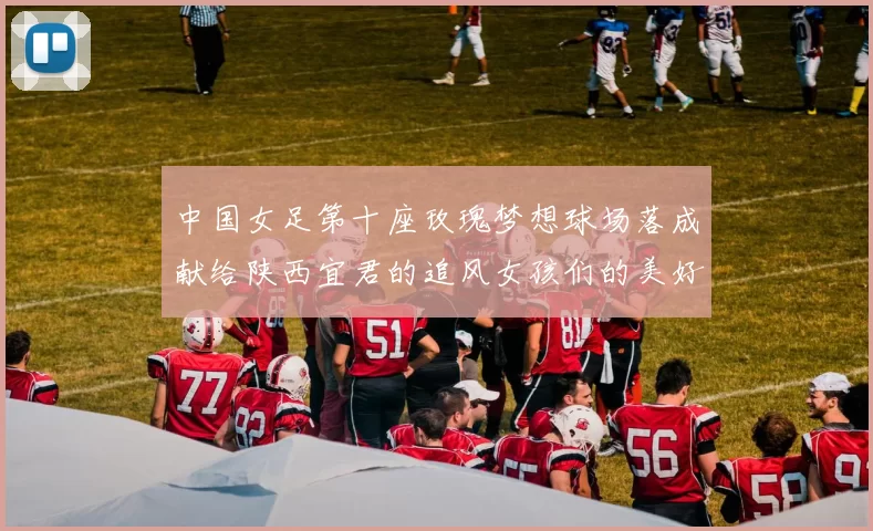 中国女足第十座玫瑰梦想球场落成献给陕西宜君的追风女孩们的美好祝福