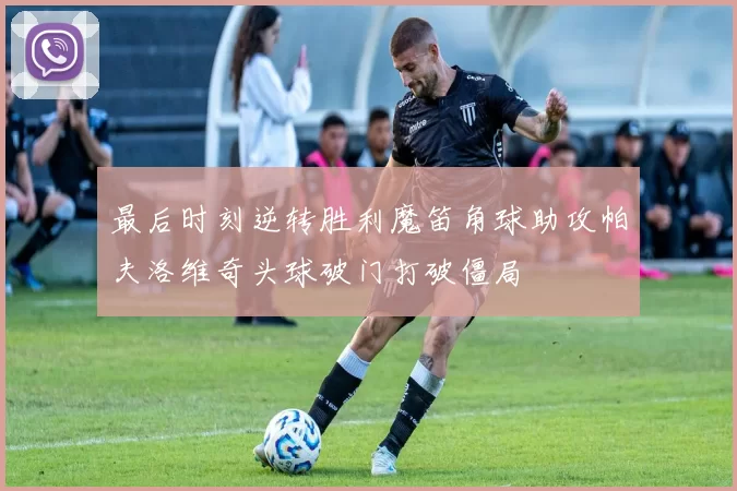 最后时刻逆转胜利魔笛角球助攻帕夫洛维奇头球破门打破僵局