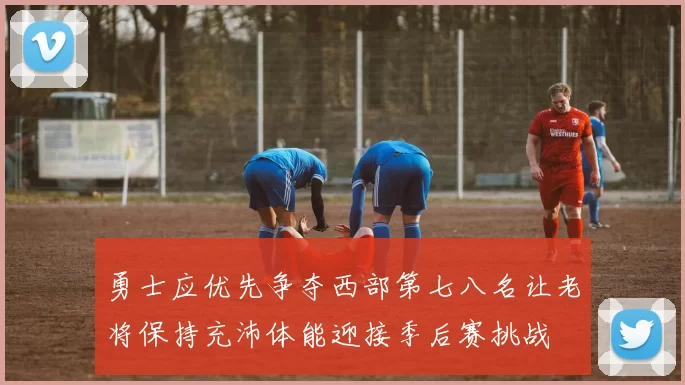 勇士应优先争夺西部第七八名让老将保持充沛体能迎接季后赛挑战