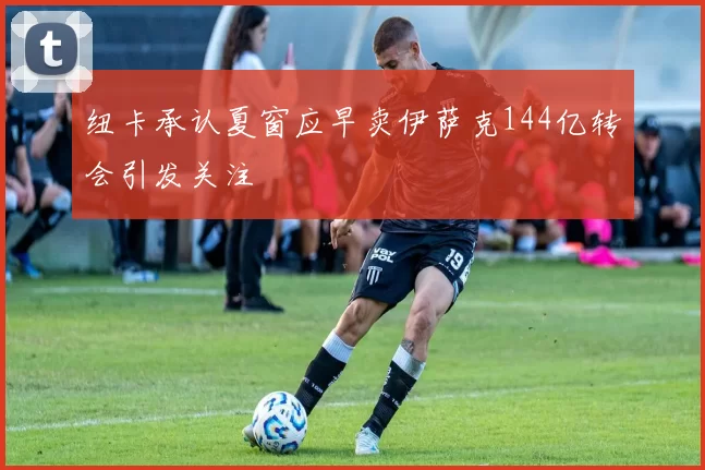 纽卡承认夏窗应早卖伊萨克144亿转会引发关注