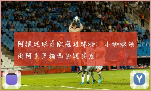 阿根廷球员欧冠进球榜：小蜘蛛领衔阿圭罗梅西紧随其后