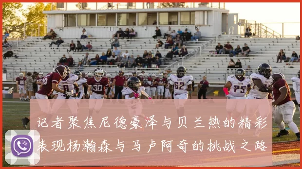 记者聚焦尼德豪泽与贝兰热的精彩表现杨瀚森与马卢阿奇的挑战之路依旧艰难