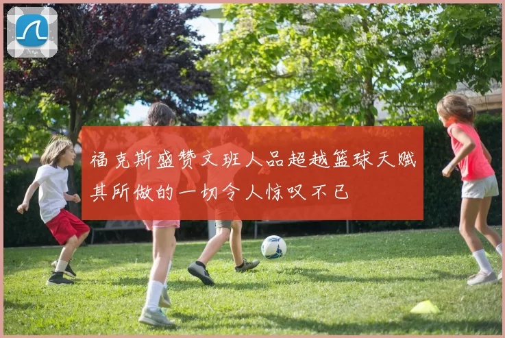福克斯盛赞文班人品超越篮球天赋其所做的一切令人惊叹不已