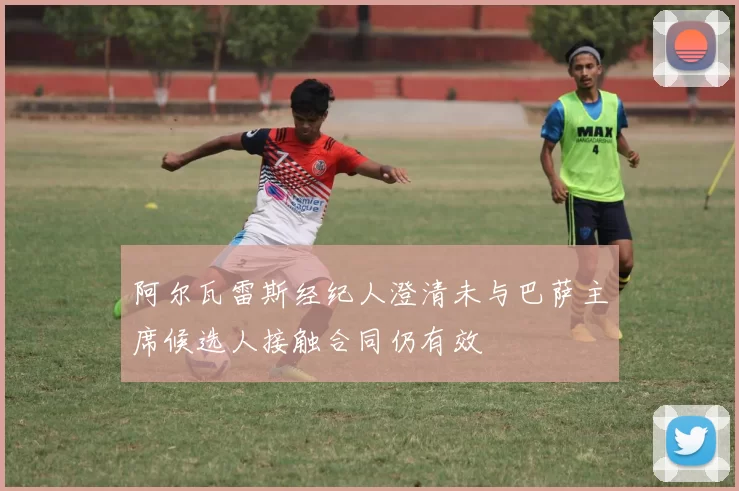 阿尔瓦雷斯经纪人澄清未与巴萨主席候选人接触合同仍有效