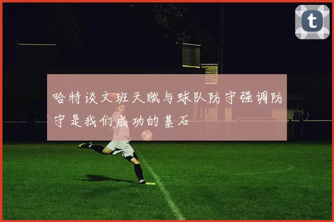 哈特谈文班天赋与球队防守强调防守是我们成功的基石