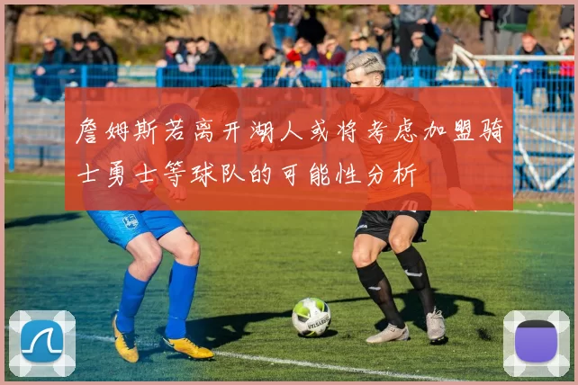 詹姆斯若离开湖人或将考虑加盟骑士勇士等球队的可能性分析
