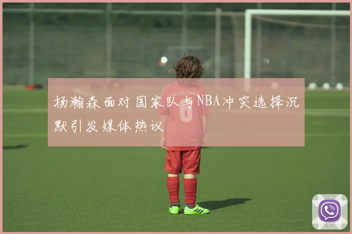 杨瀚森面对国家队与NBA冲突选择沉默引发媒体热议