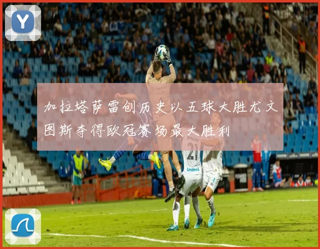 加拉塔萨雷创历史以五球大胜尤文图斯夺得欧冠赛场最大胜利