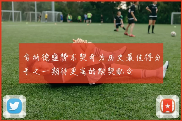 肯纳德盛赞东契奇为历史最佳得分手之一期待更高的默契配合