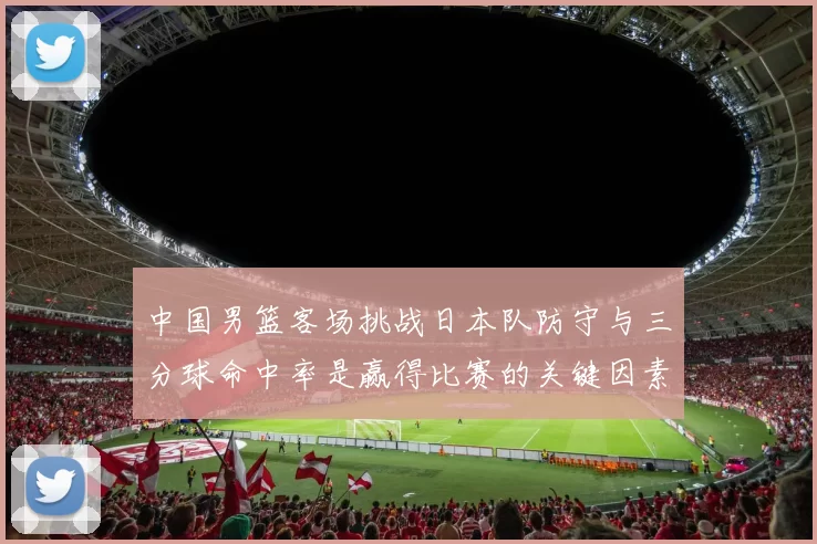 中国男篮客场挑战日本队防守与三分球命中率是赢得比赛的关键因素