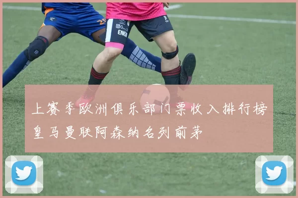 上赛季欧洲俱乐部门票收入排行榜皇马曼联阿森纳名列前茅
