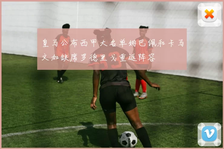 皇马公布西甲大名单姆巴佩和卡马文加缺席罗德里戈重返阵容