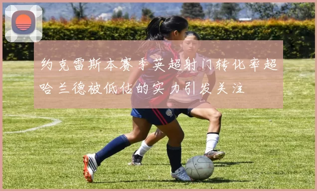 约克雷斯本赛季英超射门转化率超哈兰德被低估的实力引发关注