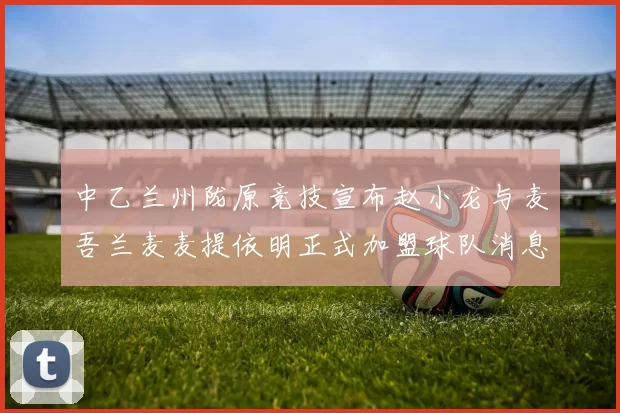 中乙兰州陇原竞技宣布赵小龙与麦吾兰麦麦提依明正式加盟球队消息