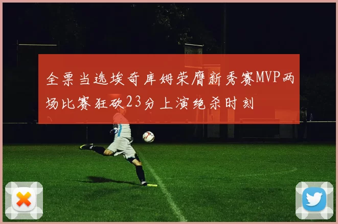 全票当选埃奇库姆荣膺新秀赛MVP两场比赛狂砍23分上演绝杀时刻