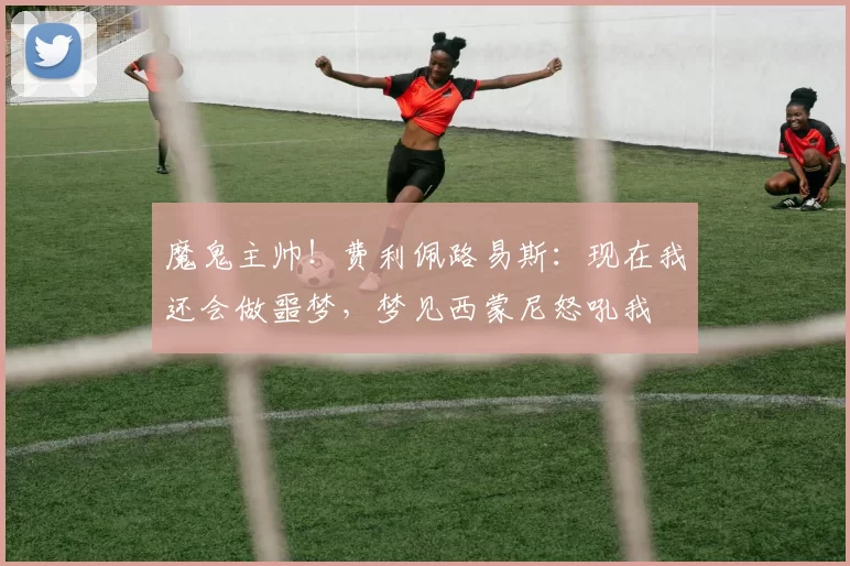 魔鬼主帅！费利佩路易斯：现在我还会做噩梦，梦见西蒙尼怒吼我