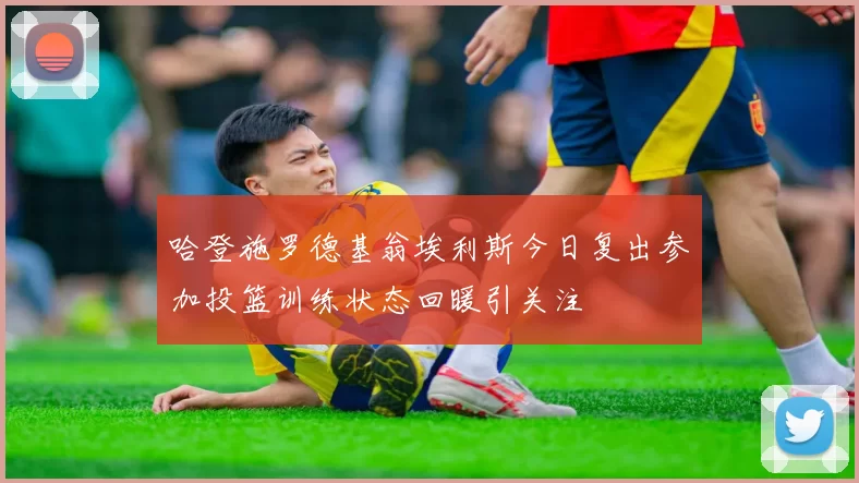 哈登施罗德基翁埃利斯今日复出参加投篮训练状态回暖引关注