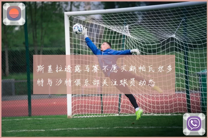 斯基拉透露马赛不愿买断帕瓦尔多特与沙特俱乐部关注球员动态