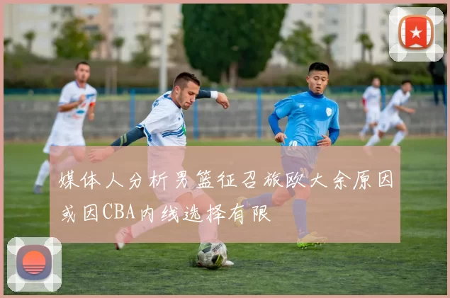 媒体人分析男篮征召旅欧大余原因或因CBA内线选择有限