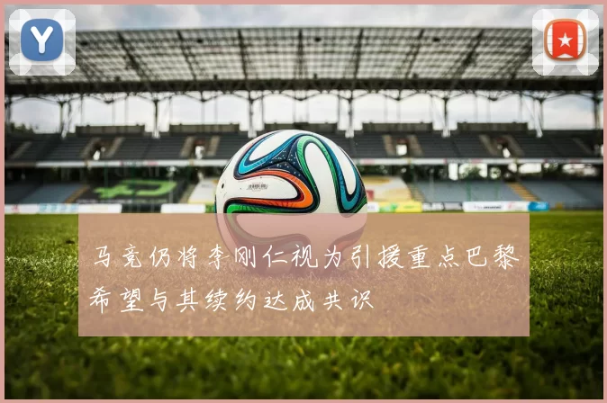 马竞仍将李刚仁视为引援重点巴黎希望与其续约达成共识