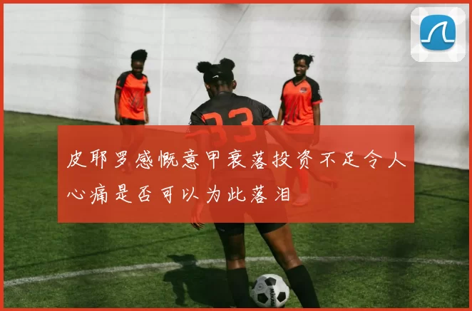皮耶罗感慨意甲衰落投资不足令人心痛是否可以为此落泪