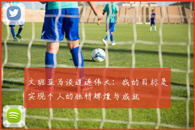 文班亚马谈追逐伟大：我的目标是实现个人的独特辉煌与成就