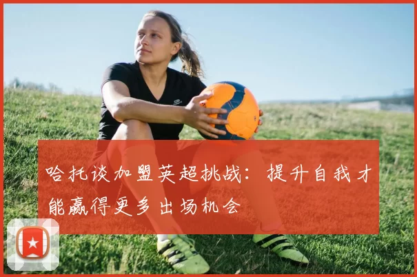 哈托谈加盟英超挑战：提升自我才能赢得更多出场机会