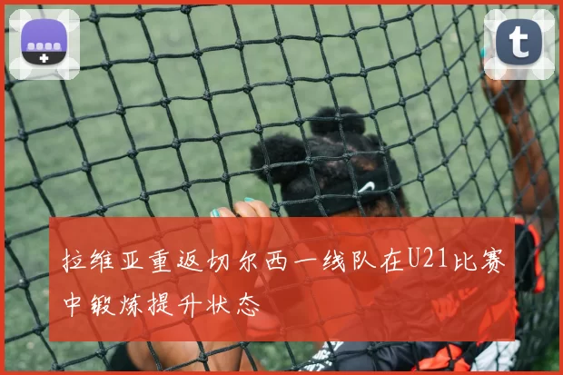 拉维亚重返切尔西一线队在U21比赛中锻炼提升状态