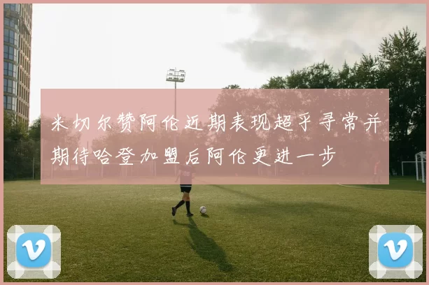 米切尔赞阿伦近期表现超乎寻常并期待哈登加盟后阿伦更进一步
