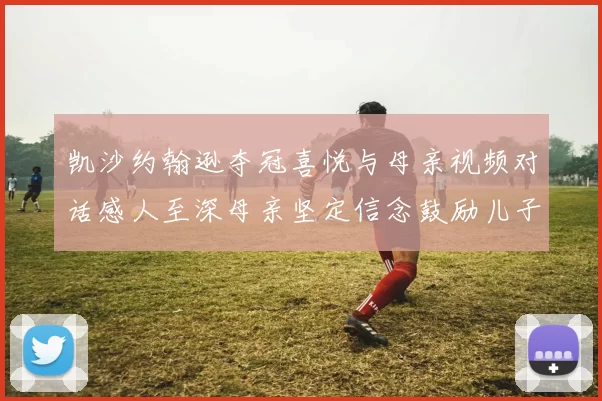 凯沙约翰逊夺冠喜悦与母亲视频对话感人至深母亲坚定信念鼓励儿子追梦