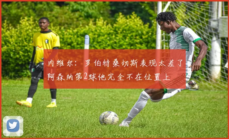 内维尔：罗伯特桑切斯表现太差了阿森纳第2球他完全不在位置上